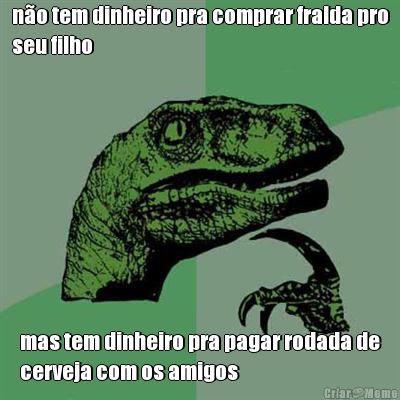 n�o tem dinheiro pra comprar fralda pro
seu filho mas tem dinheiro pra pagar rodada de
cerveja com os amigos