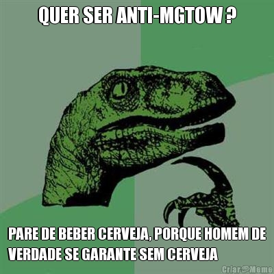 QUER SER ANTI-MGTOW ? PARE DE BEBER CERVEJA, PORQUE HOMEM DE
VERDADE SE GARANTE SEM CERVEJA