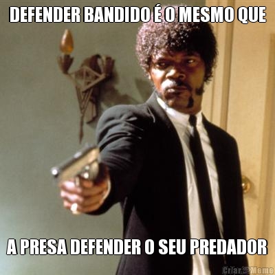 DEFENDER BANDIDO � O MESMO QUE A PRESA DEFENDER O SEU PREDADOR