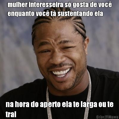 mulher interesseira s� gosta de voc�
enquanto voc� t� sustentando ela na hora do aperto ela te larga ou te
trai