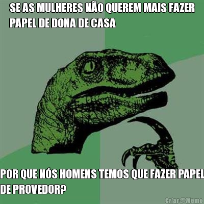 SE AS MULHERES N�O QUEREM MAIS FAZER
PAPEL DE DONA DE CASA POR QUE N�S HOMENS TEMOS QUE FAZER PAPEL
DE PROVEDOR?