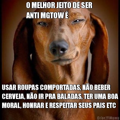O MELHOR JEITO DE SER 
ANTI MGTOW � USAR ROUPAS COMPORTADAS, N�O BEBER
CERVEJA, N�O IR PRA BALADAS, TER UMA BOA
MORAL, HONRAR E RESPEITAR SEUS PAIS ETC