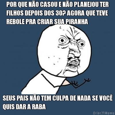 POR QUE N�O CASOU E N�O PLANEJOU TER
FILHOS DEPOIS DOS 30? AGORA QUE TEVE
REBOLE PRA CRIAR SUA PIRANHA SEUS PAIS N�O TEM CULPA DE NADA SE VOC�
QUIS DAR A RABA