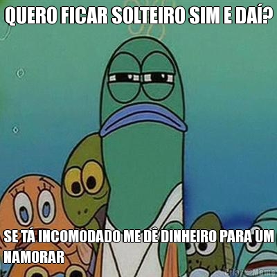 QUERO FICAR SOLTEIRO SIM E DA�? SE T� INCOMODADO ME D� DINHEIRO PARA UM
NAMORAR
