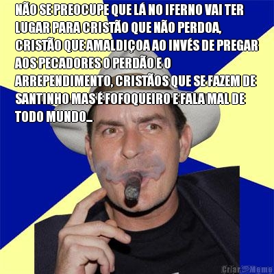 N�O SE PREOCUPE QUE L� NO IFERNO VAI TER
LUGAR PARA CRIST�O QUE N�O PERDOA,
CRIST�O QUE AMALDI�OA AO INV�S DE PREGAR
AOS PECADORES O PERD�O E O
ARREPENDIMENTO, CRIST�OS QUE SE FAZEM DE
SANTINHO MAS � FOFOQUEIRO E FALA MAL DE
TODO MUNDO... 
