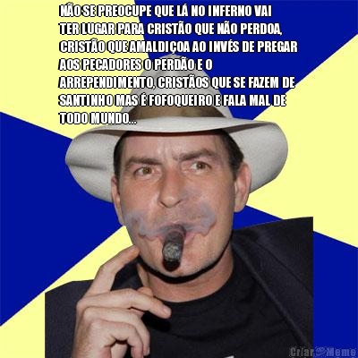 N�O SE PREOCUPE QUE L� NO INFERNO VAI
TER LUGAR PARA CRIST�O QUE N�O PERDOA,
CRIST�O QUE AMALDI�OA AO INV�S DE PREGAR
AOS PECADORES O PERD�O E O
ARREPENDIMENTO, CRIST�OS QUE SE FAZEM DE
SANTINHO MAS � FOFOQUEIRO E FALA MAL DE
TODO MUNDO...
 
