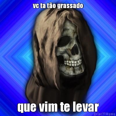 vc ta t�o grassado que vim te levar