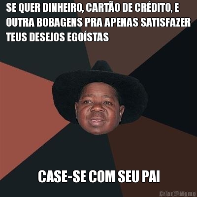 SE QUER DINHEIRO, CART�O DE CR�DITO, E
OUTRA BOBAGENS PRA APENAS SATISFAZER
TEUS DESEJOS EGO�STAS CASE-SE COM SEU PAI