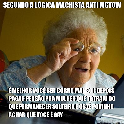 SEGUNDO A L�GICA MACHISTA ANTI MGTOW � MELHOR VOC� SER CORNO MANSO E DEPOIS
PAGAR PENS�O PRA MULHER QUE TE TRAIU DO
QUE PERMANECER SOLTEIRO E OS Z� POVINHO
ACHAR QUE VOC� � GAY