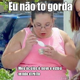 Eu n�o to gorda Meu �culos � novo e estou
vendo direito