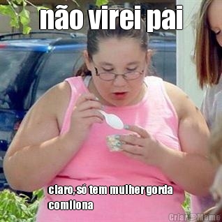n�o virei pai claro, s� tem mulher gorda
comilona