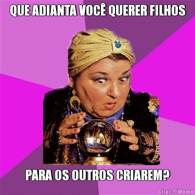 QUE ADIANTA VOC� QUERER FILHOS PARA OS OUTROS CRIAREM?