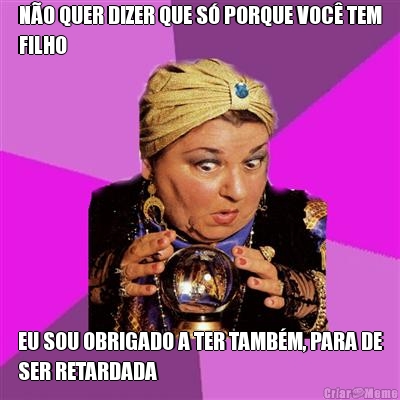 N�O QUER DIZER QUE S� PORQUE VOC� TEM
FILHO EU SOU OBRIGADO A TER TAMB�M, PARA DE
SER RETARDADA