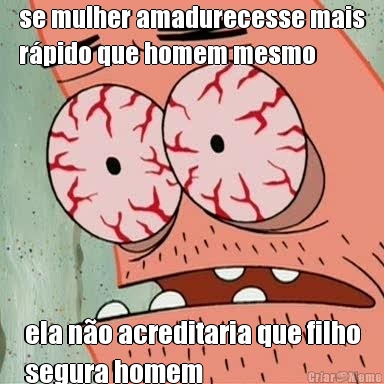 se mulher amadurecesse mais
r�pido que homem mesmo ela n�o acreditaria que filho
segura homem