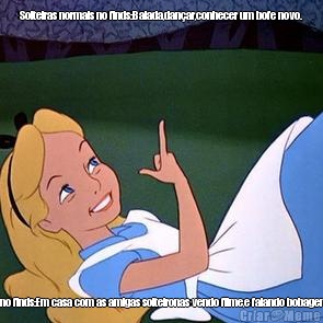Solteiras normais no finds:Balada,dan�ar,conhecer um bofe novo. Eu no finds:Em casa com as amigas solteironas vendo filme,e falando bobagens..