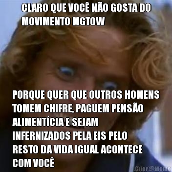 CLARO QUE VOC� N�O GOSTA DO
MOVIMENTO MGTOW PORQUE QUER QUE OUTROS HOMENS
TOMEM CHIFRE, PAGUEM PENS�O
ALIMENT�CIA E SEJAM
INFERNIZADOS PELA EIS PELO
RESTO DA VIDA IGUAL ACONTECE
COM VOC�