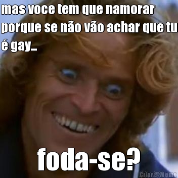 mas voce tem que namorar
porque se n�o v�o achar que tu
� gay... foda-se?