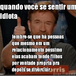 quando voc� se sentir um
idiota lembre-se que h� pessoas
que mesmo em um
relacionamento p�ssimo
elas acabam tendo filhos
por vontade pr�pria pra
depois se divorciar