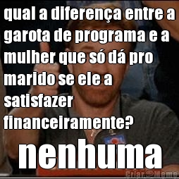 qual a diferen�a entre a
garota de programa e a
mulher que s� d� pro
marido se ele a
satisfazer
financeiramente? nenhuma