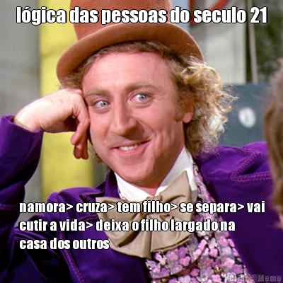 l�gica das pessoas do seculo 21 namora> cruza> tem filho> se separa> vai
cutir a vida> deixa o filho largado na
casa dos outros