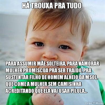 H� TROUXA PRA TUDO  PARA ASSUMIR M�E SOLTEIRA, PARA NAMORAR
MULHER PROM�SCUA PRA SER TRA�DO, PRA
SUSTENTAR FILHO DE HOMEM ALHEIO DA MSOL,
QUE COME A MULHER SEM CAMISINHA
ACREDITANDO QUE ELA VAI USAR P�LULA...
