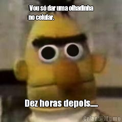  Vou s� dar uma olhadinha
no celular. Dez horas depois.....
