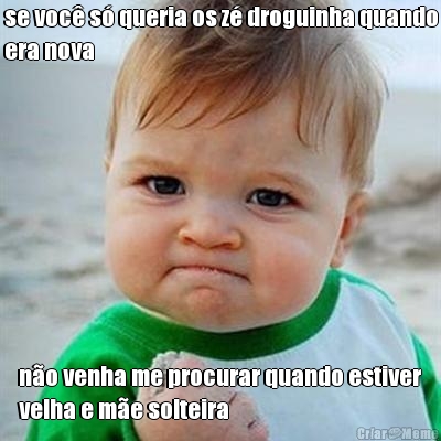 se voc� s� queria os z� droguinha quando
era nova  n�o venha me procurar quando estiver
velha e m�e solteira
