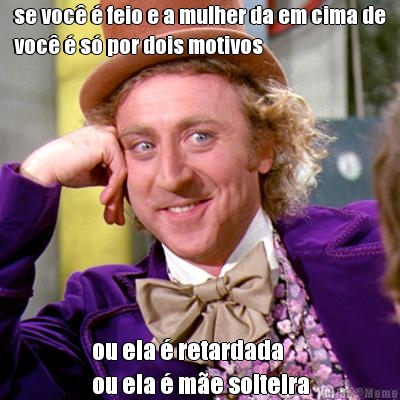 se voc� � feio e a mulher da em cima de
voc� � s� por dois motivos ou ela � retardada 
ou ela � m�e solteira