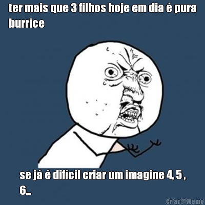 ter mais que 3 filhos hoje em dia � pura
burrice se j� � dif�cil criar um imagine 4, 5 ,
6...