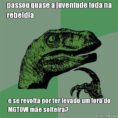 passou quase a juventude toda na
rebeldia e se revolta por ter levado um fora do
MGTOW m�e solteira?