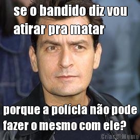 se o bandido diz vou
atirar pra matar porque a pol�cia n�o pode
fazer o mesmo com ele?