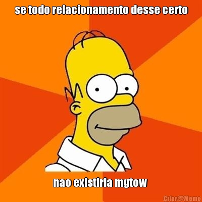 se todo relacionamento desse certo nao existiria mgtow 