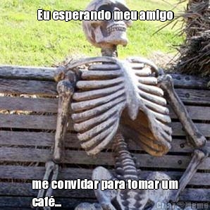 Eu esperando meu amigo me convidar para tomar um
caf�...