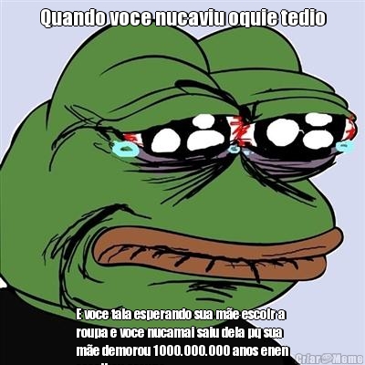 Quando voce nucaviu oquie tedio E voce tala esperando sua m�e escolr a
roupa e voce nucamai saiu dela pq sua
m�e demorou 1000.000.000 anos enen
escolheu aroupa