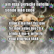 ain essa gera��o nutella
sendo m�e cedo disse a mulher raiz que
foi m�e antes dos 20 e
ainda � ma~e solteira
essa disgra�a kkkk