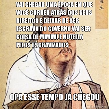 VAI CHEGAR UMA �POCA EM QUE
VOC� CORRER ATR�S DOS SEUS
DIREITOS E DEIXAR DE SER
ESCRAVO DO GOVERNO VAI SER
COISA DE MIMIMI E NUTELLA
PELOS ESCRAVIZADOS OPA ESSE TEMPO J� CHEGOU