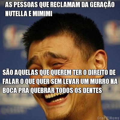 AS PESSOAS QUE RECLAMAM DA GERA��O
NUTELLA E MIMIMI S�O AQUELAS QUE QUEREM TER O DIREITO DE
FALAR O QUE QUER SEM LEVAR UM MURRO NA
BOCA PRA QUEBRAR TODOS OS DENTES
