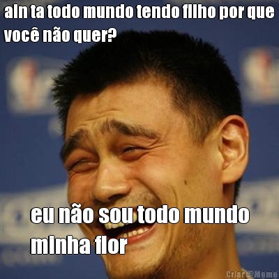 ain ta todo mundo tendo filho por que
voc� n�o quer? eu n�o sou todo mundo
minha flor
