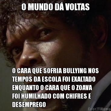 O MUNDO D� VOLTAS O CARA QUE SOFRIA BULLYING NOS
TEMPOS DA ESCOLA FOI EXALTADO
ENQUANTO O CARA QUE O ZOAVA
FOI HUMILHADO COM CHIFRES E
DESEMPREGO
