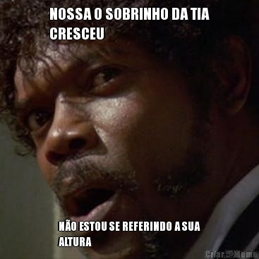 NOSSA O SOBRINHO DA TIA
CRESCEU N�O ESTOU SE REFERINDO A SUA
ALTURA