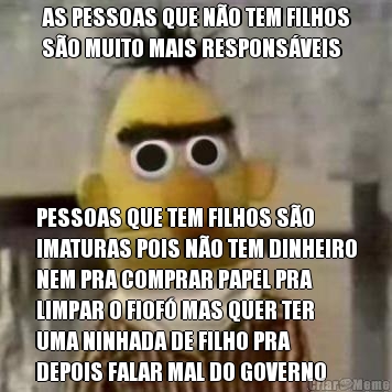 AS PESSOAS QUE N�O TEM FILHOS
S�O MUITO MAIS RESPONS�VEIS PESSOAS QUE TEM FILHOS S�O
IMATURAS POIS N�O TEM DINHEIRO
NEM PRA COMPRAR PAPEL PRA
LIMPAR O FIOF� MAS QUER TER
UMA NINHADA DE FILHO PRA
DEPOIS FALAR MAL DO GOVERNO