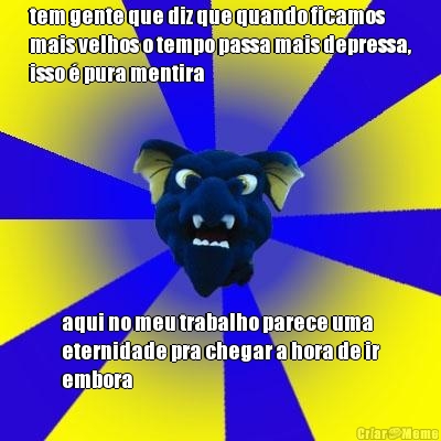 tem gente que diz que quando ficamos
mais velhos o tempo passa mais depressa,
isso � pura mentira aqui no meu trabalho parece uma
eternidade pra chegar a hora de ir
embora