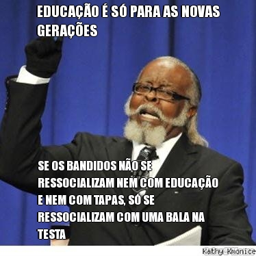 EDUCA��O � S� PARA AS NOVAS
GERA��ES SE OS BANDIDOS N�O SE
RESSOCIALIZAM NEM COM EDUCA��O
E NEM COM TAPAS, S� SE
RESSOCIALIZAM COM UMA BALA NA
TESTA