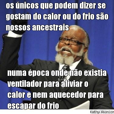 os �nicos que podem dizer se
gostam do calor ou do frio s�o
nossos ancestrais numa �poca onde n�o existia
ventilador para aliviar o
calor e nem aquecedor para
escapar do frio