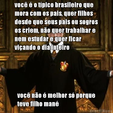voc� � o t�pico brasileiro que
mora com os pais, quer filhos
desde que seus pais ou sogros
os criem, n�o quer trabalhar e
nem estudar e quer ficar
vi�ando o dia inteiro voc� n�o � melhor s� porque
teve filho man�