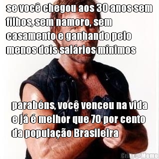 se voc� chegou aos 30 anos sem
filhos, sem namoro, sem
casamento e ganhando pelo
menos dois sal�rios m�nimos parab�ns, voc� venceu na vida
e j� � melhor que 70 por cento
da popula��o Brasileira