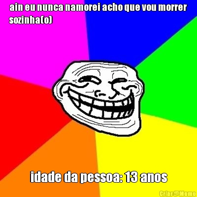 ain eu nunca namorei acho que vou morrer
sozinha(o) idade da pessoa: 13 anos
