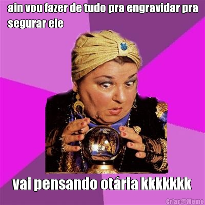 ain vou fazer de tudo pra engravidar pra
segurar ele vai pensando ot�ria kkkkkkk