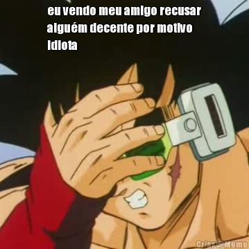 eu vendo meu amigo recusar
algu�m decente por motivo
idiota 