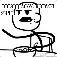 nunca que esse meme vai
ser bom 